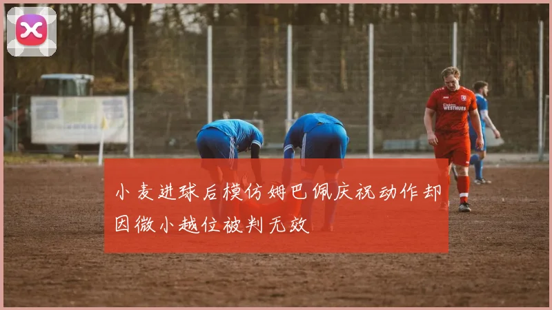 小麦进球后模仿姆巴佩庆祝动作却因微小越位被判无效