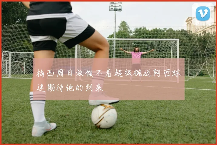 梅西周日放假不看超级碗迈阿密球迷期待他的到来