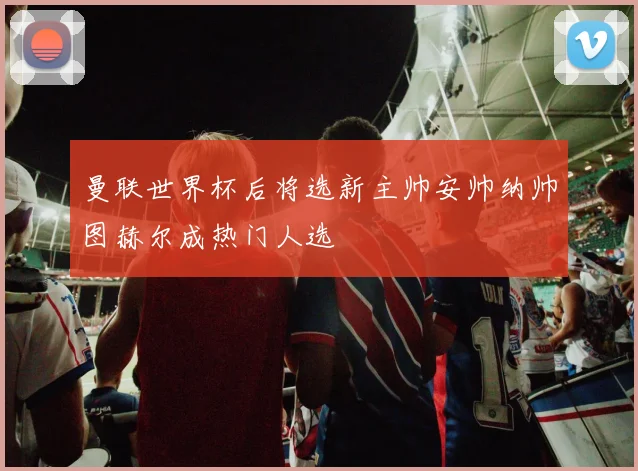 曼联世界杯后将选新主帅安帅纳帅图赫尔成热门人选