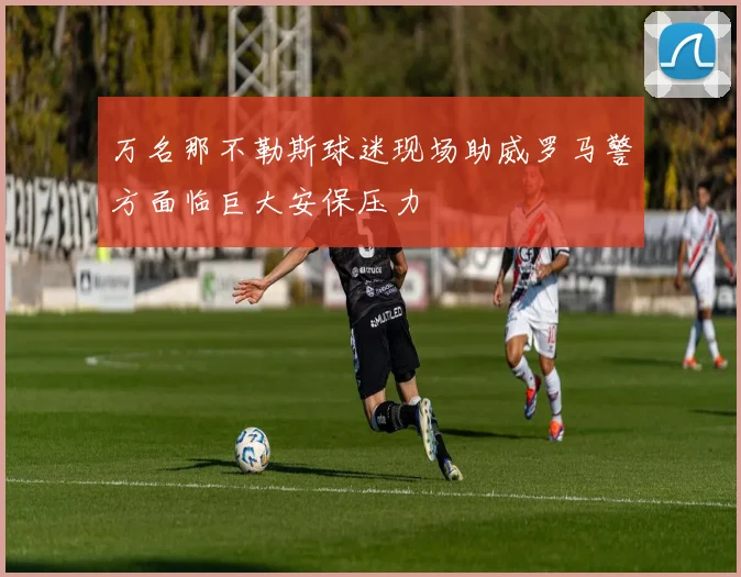 万名那不勒斯球迷现场助威罗马警方面临巨大安保压力