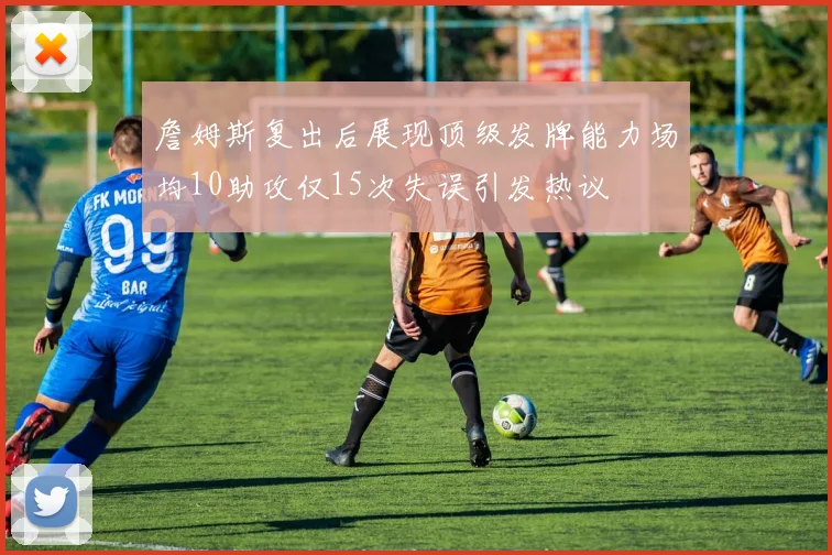 詹姆斯复出后展现顶级发牌能力场均10助攻仅15次失误引发热议