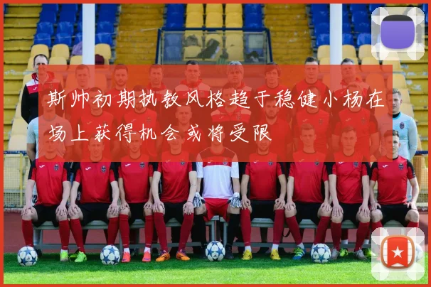 斯帅初期执教风格趋于稳健小杨在场上获得机会或将受限