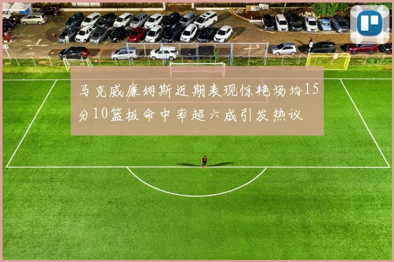 马克威廉姆斯近期表现惊艳场均15分10篮板命中率超六成引发热议