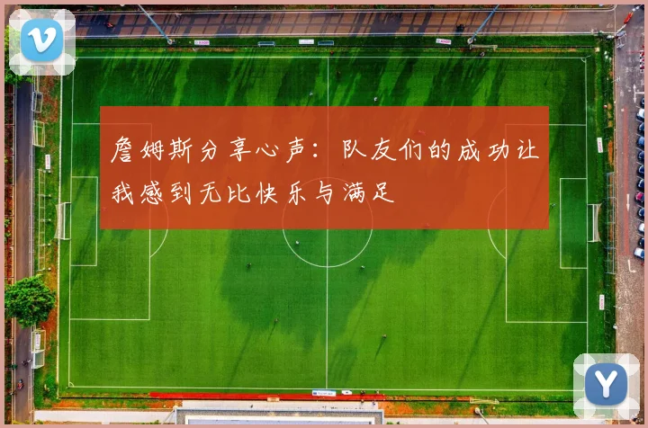 詹姆斯分享心声：队友们的成功让我感到无比快乐与满足
