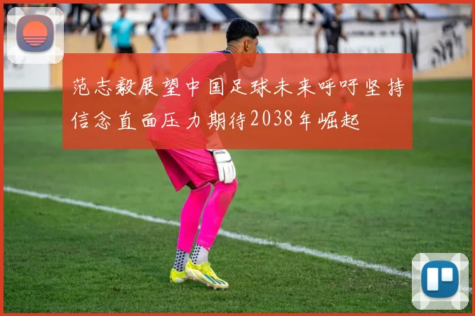 范志毅展望中国足球未来呼吁坚持信念直面压力期待2038年崛起