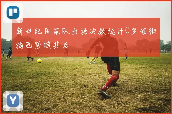新世纪国家队出场次数统计C罗领衔梅西紧随其后