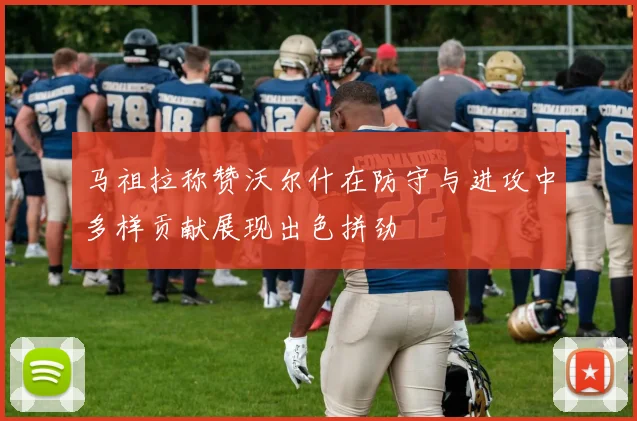 马祖拉称赞沃尔什在防守与进攻中多样贡献展现出色拼劲