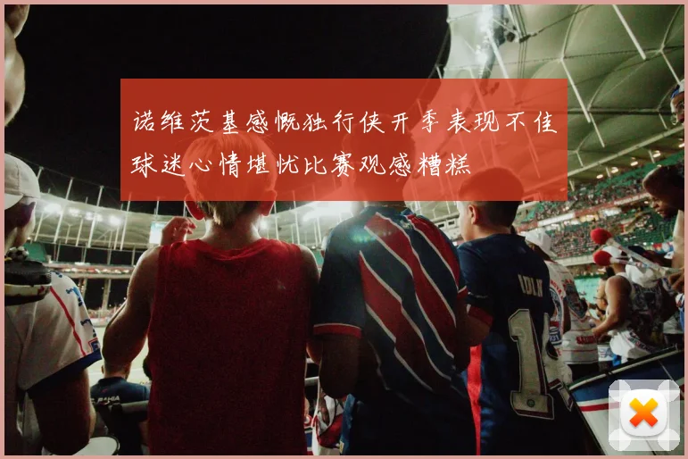 诺维茨基感慨独行侠开季表现不佳球迷心情堪忧比赛观感糟糕