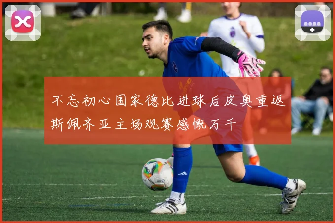 不忘初心国家德比进球后皮奥重返斯佩齐亚主场观赛感慨万千