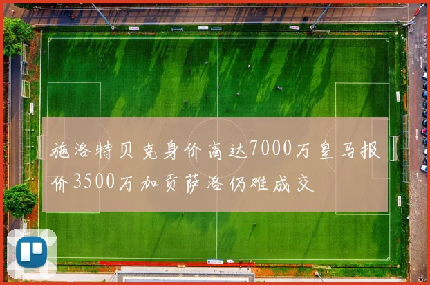施洛特贝克身价高达7000万皇马报价3500万加贡萨洛仍难成交
