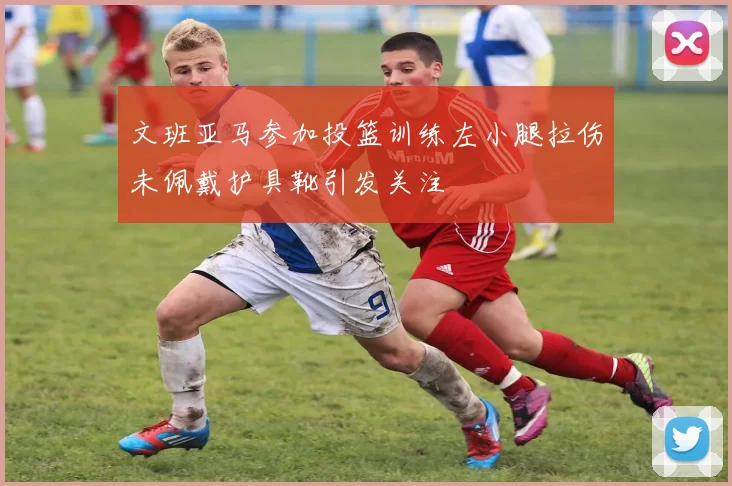 文班亚马参加投篮训练左小腿拉伤未佩戴护具靴引发关注