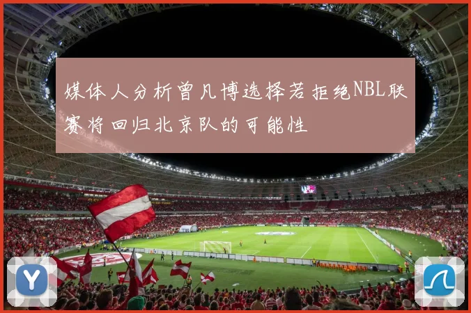 媒体人分析曾凡博选择若拒绝NBL联赛将回归北京队的可能性
