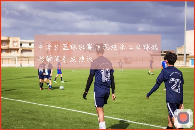 中学生篮球班赛惊现绝杀三分球精彩瞬间引发热议