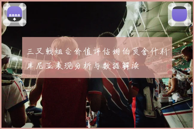 三叉戟组合价值评估姆伯莫舍什科库尼亚表现分析与数据解读