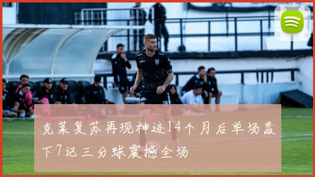 克莱复苏再现神迹14个月后单场轰下7记三分球震撼全场