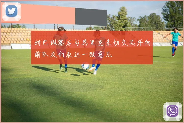 姆巴佩赛后与恩里克亲切交流并向前队友们表达一致意见