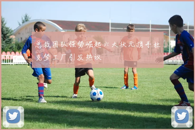 总裁团队强势崛起六大状元携手杜克梦工厂引发热议