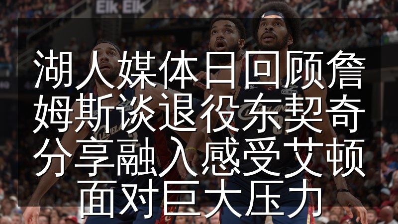 湖人媒体日回顾詹姆斯谈退役东契奇分享融入感受艾顿面对巨大压力